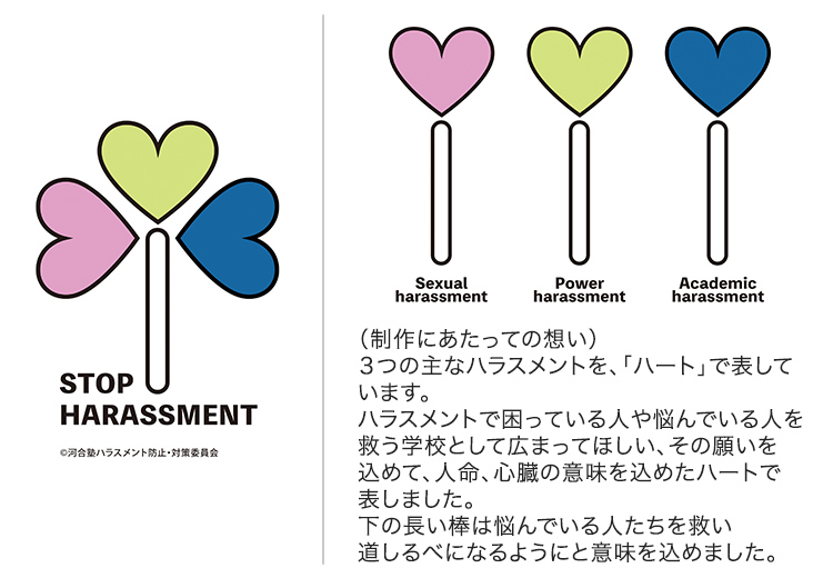 STOP HARASSMENT Sexual harassment Power harassment Academic harassment （制作にあたっての想い）3つの主なハラスメントを、「ハート」で表しています。ハラスメントで困っている人や悩んでいる人を救う学校として広まってほしい、その願いを込めて、人命、心臓の意味を込めたハートで表しました。下の長い棒は悩んでいる人たちを救い道しるべになるようにと意味を込めました。