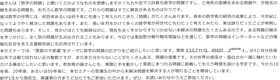 皆さんは「数学の問題」と聞いてどのようなものを想像しますか？九九や百マス計算も数学の問題ですし、三角形の面積を求める問題や、方程式の解を求める問題も、もちろん数学の問題です。これらの問題はすでに解答があるものばかりです。 実は数学の世界には、何百年あるいは何千年にも渡って考えられてきた「問題」がたくさんあります。長年の数学者の研究の成果により、今世紀になってようやく解決した問題もあります。また、長い年月をかけて多くの数学者が何世代にもわたって考えてみたら、実は誤りだったことが判明した問題もあります。そして、見かけはとても単純なのに、現在も全く手がかりすらつかめない未解決の問題もたくさんあるのです。ある問題の解決をきっかけに、全く別の問題が生み出されることもあります。今日では素因数分解や暗号理論などを通じて、数学の問題はインターネットなどの情報化社会を支える基礎技術にも応用されています。 本セミナーでは、“素数の不思議”をテーマに数学の問題の広がりをご紹介したいと思います。 素数2,3,5,7,11,13,....65537,....,2の74207281乗-1,...は1と自分自身以外では割り切れない正の整数ですが、まだまだ分からないことがたくさんある、問題の宝庫です。その世界の奥深さ・面白さの一端に触れていただける機会にしたいと思います。参加者の皆さんにも、実際に手を動かして素数にまつわる問題に挑戦してもらう時間も設ける予定です。今から10年後、20年後、あるいは50年後に、本セミナーの受講生の中から未解決問題を解決する人が現れることを期待しています。 新中1生から高校生、保護者の方までどなたでもご参加いただけます。ぜひ、お誘いあわせのうえご参加ください。