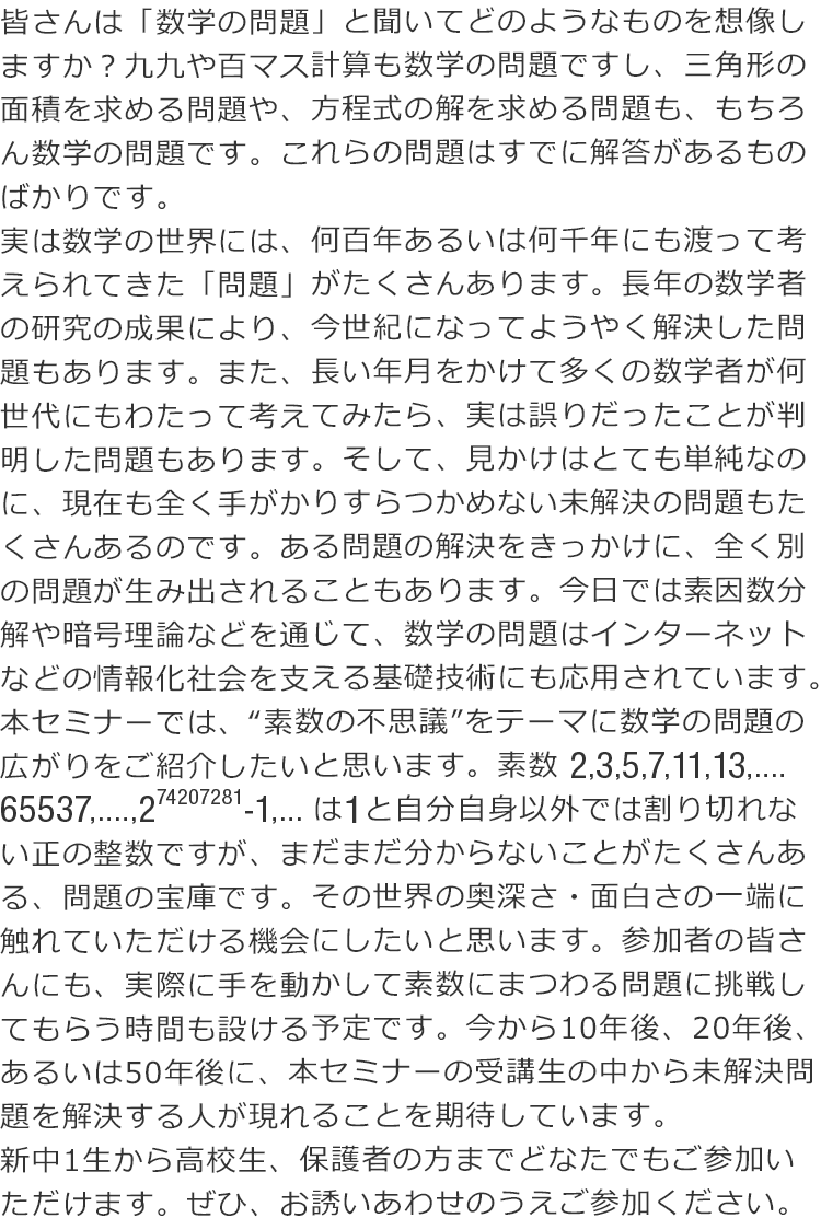 皆さんは「数学の問題」と聞いてどのようなものを想像しますか？九九や百マス計算も数学の問題ですし、三角形の面積を求める問題や、方程式の解を求める問題も、もちろん数学の問題です。これらの問題はすでに解答があるものばかりです。 実は数学の世界には、何百年あるいは何千年にも渡って考えられてきた「問題」がたくさんあります。長年の数学者の研究の成果により、今世紀になってようやく解決した問題もあります。また、長い年月をかけて多くの数学者が何世代にもわたって考えてみたら、実は誤りだったことが判明した問題もあります。そして、見かけはとても単純なのに、現在も全く手がかりすらつかめない未解決の問題もたくさんあるのです。ある問題の解決をきっかけに、全く別の問題が生み出されることもあります。今日では素因数分解や暗号理論などを通じて、数学の問題はインターネットなどの情報化社会を支える基礎技術にも応用されています。 本セミナーでは、“素数の不思議”をテーマに数学の問題の広がりをご紹介したいと思います。 素数2,3,5,7,11,13,....65537,....,2の74207281乗-1,...は1と自分自身以外では割り切れない正の整数ですが、まだまだ分からないことがたくさんある、問題の宝庫です。その世界の奥深さ・面白さの一端に触れていただける機会にしたいと思います。参加者の皆さんにも、実際に手を動かして素数にまつわる問題に挑戦してもらう時間も設ける予定です。今から10年後、20年後、あるいは50年後に、本セミナーの受講生の中から未解決問題を解決する人が現れることを期待しています。 新中1生から高校生、保護者の方までどなたでもご参加いただけます。ぜひ、お誘いあわせのうえご参加ください。