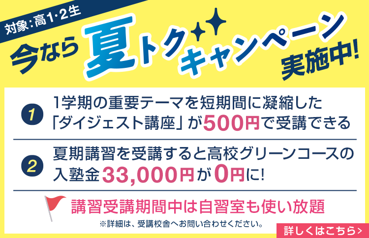 今なら夏トクキャンペーン実施中！（対象：高1・2生）①1学期の重要テーマを短期間に凝縮した「ダイジェスト講座」が500円で受講できる。②夏期講習を受講すると高校グリーンコースの入塾金33,000円が0円に！ 講習受講期間中は自習室も使い放題※詳細は、受講校舎へお問い合わせください。詳しくはこちら