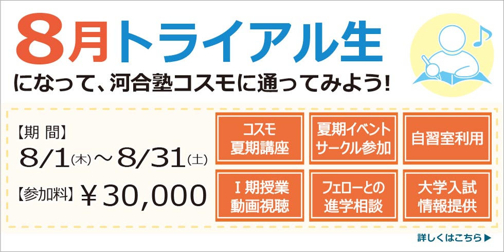 ８月トライアル生になって、河合塾コスモに通ってみよう！　8/1(木)～8/31(土)までの約1か月間、期間限定でコスモ生になれる制度です。【参加料】￥30,000
