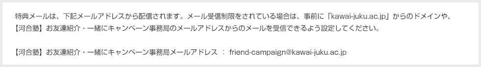 特典メールは、下記メールアドレスから配信されます。メール受信制限をされている場合は、事前に「kawai-juku.ac.jp」からのドメインや、【河合塾】お友達紹介・一緒にキャンペーン事務局のメールアドレスからのメールを受信できるよう設定してください。