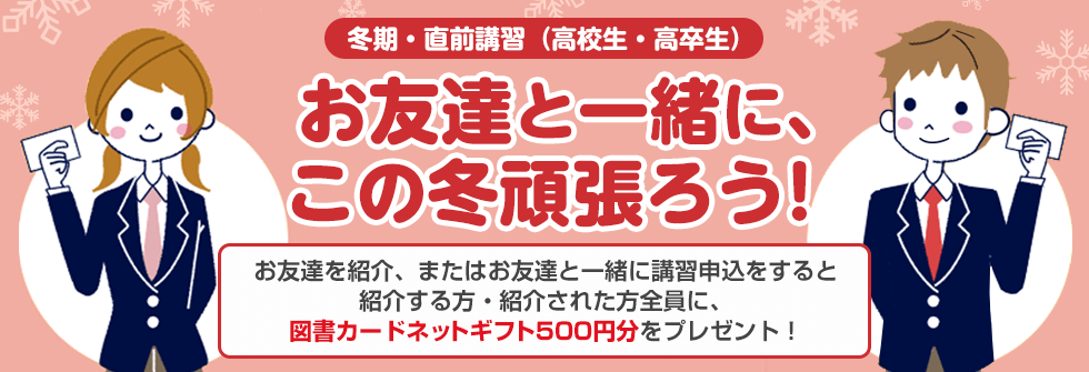 冬期・直前講習（高校生・高卒生）お友達と一緒に、この冬頑張ろう！お友達を紹介、またはお友達と一緒に講習申込をすると紹介する方・紹介された方全員に、図書カードネットギフト500円分をプレゼント！