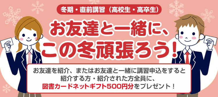 冬期・直前講習（高校生・高卒生）お友達と一緒に、この冬頑張ろう！お友達を紹介、またはお友達と一緒に講習申込をすると紹介する方・紹介された方全員に、図書カードネットギフト500円分をプレゼント！