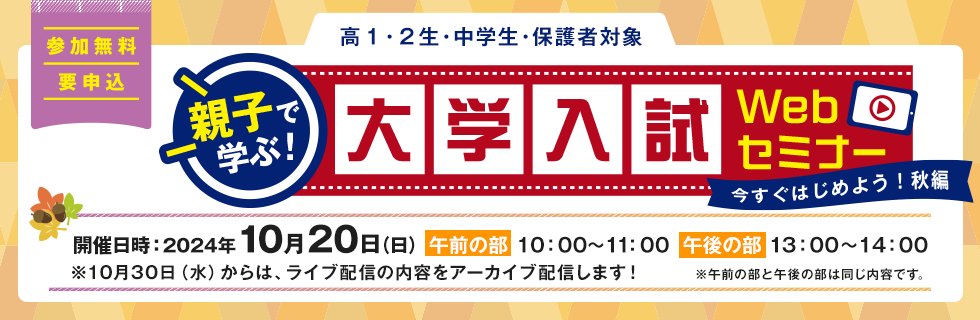 親子で学ぶ！大学入試Webセミナー　参加無料 要申込 高1・2生、中学生、保護者対象　開催日時：2024年10月20日（日）【午前の部】10：00～11：00　【午後の部】13：00～14：00　※10月30日（水）からは、ライブ配信の内容をアーカイブ配信します！※午前の部と午後の部は同じ内容です。