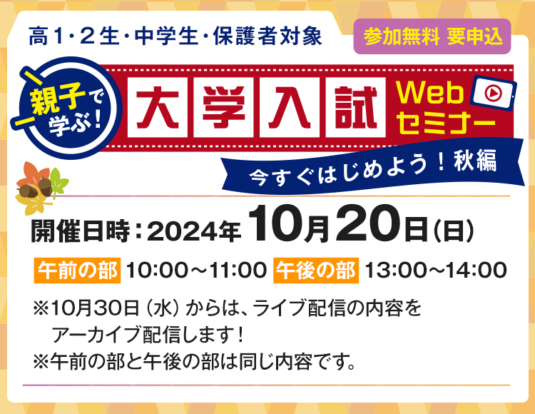 親子で学ぶ！大学入試Webセミナー　参加無料 要申込 高1・2生、中学生、保護者対象　開催日時：2024年10月20日（日）【午前の部】10：00～11：00　【午後の部】13：00～14：00　※10月30日（水）からは、ライブ配信の内容をアーカイブ配信します！※午前の部と午後の部は同じ内容です。