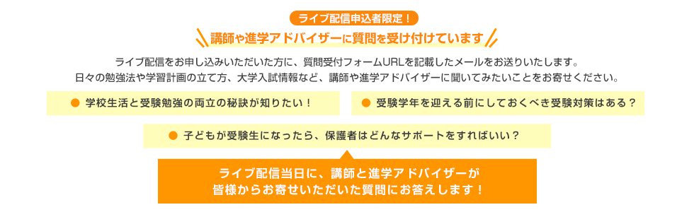 ライブ配信申込者限定！＼講師や進学アドバイザーに質問を受け付けています／ライブ配信をお申し込みいただいた方に、質問受付フォームURLを記載したメールをお送りいたします。日々の勉強法や学習計画の立て方、大学入試情報など、講師や進学アドバイザーに聞いてみたいことをお寄せください。●学校生活と受験勉強の両立の秘訣が知りたい！●受験学年を迎える前にしておくべき受験対策はある？●子どもが受験生になったら、保護者はどんなサポートをすればいい？　ライブ配信当日に、講師と進学アドバイザーが皆様からお寄せいただいた質問にお答えします！