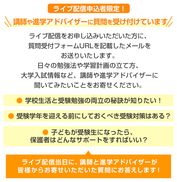 ライブ配信申込者限定！＼講師や進学アドバイザーに質問を受け付けています／ライブ配信をお申し込みいただいた方に、質問受付フォームURLを記載したメールをお送りいたします。日々の勉強法や学習計画の立て方、大学入試情報など、講師や進学アドバイザーに聞いてみたいことをお寄せください。●学校生活と受験勉強の両立の秘訣が知りたい！●受験学年を迎える前にしておくべき受験対策はある？●子どもが受験生になったら、保護者はどんなサポートをすればいい？　ライブ配信当日に、講師と進学アドバイザーが皆様からお寄せいただいた質問にお答えします！