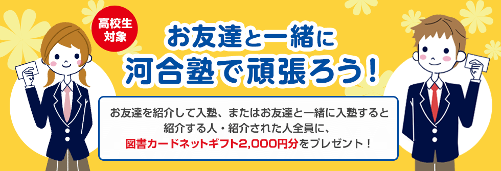 高校生対象 お友達と一緒に河合塾で頑張ろう！お友達を紹介して入塾、またはお友達と一緒に入塾すると紹介する人・紹介された人全員に、図書カードネットギフト2,000円分をプレゼント！