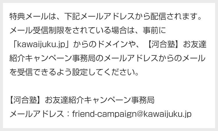 特典メールは、下記メールアドレスから配信されます。メール受信制限をされている場合は、事前に「kawaijuku.jp」からのドメインや、【河合塾】お友達紹介キャンペーン事務局のメールアドレスからのメールを受信できるよう設定してください。