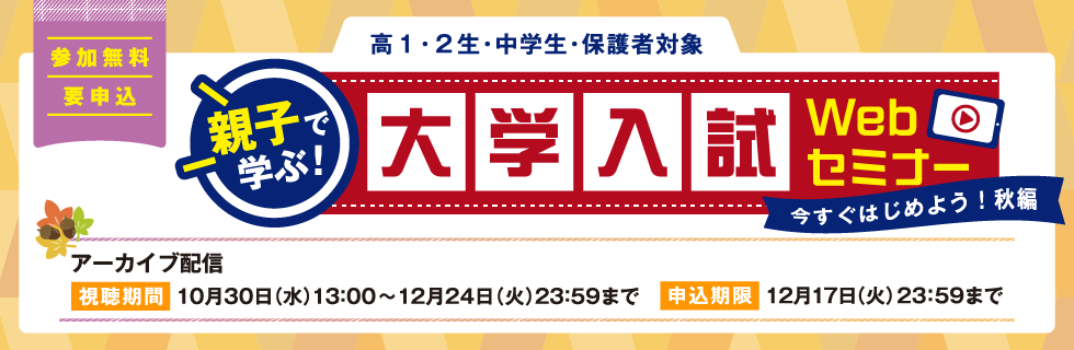 親子で学ぶ！大学入試Webセミナー　参加無料 要申込 高1・2生、中学生、保護者対象　【アーカイブ配信】視聴期間：10月30日（水）13：00～12月24日（火）23：59まで 申込期限：12月17日（火）23：59まで