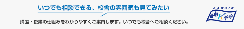 いつでも相談できる、校舎の雰囲気も見てみたい　講座・授業の仕組みをわかりやすくご案内します。いつでも校舎へご相談ください。