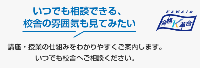 いつでも相談できる、校舎の雰囲気も見てみたい　講座・授業の仕組みをわかりやすくご案内します。いつでも校舎へご相談ください。