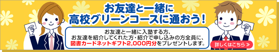 お友達と一緒に、高校グリーンコースに通おう！お友達と一緒に入塾する方、お友達を紹介してくれた方・紹介で申し込みの方全員に、 図書カードネットギフト2,000円分をプレゼントします。詳しくはこちら