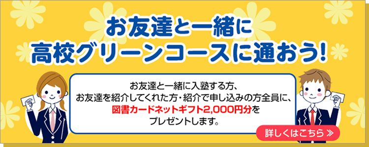 お友達と一緒に、高校グリーンコースに通おう！お友達と一緒に入塾する方、お友達を紹介してくれた方・紹介で申し込みの方全員に、 図書カードネットギフト2,000円分をプレゼントします。詳しくはこちら