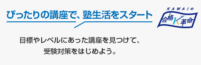 ぴったりの講座で、塾生活をスタート　目標やレベルにあった講座を見つけて、受験対策をはじめよう。