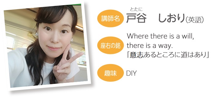 戸谷 しおり（英語） 座右の銘：Where there is a will, there is a way. 「意志あるところに道はあり」 趣味：ＤＩＹ