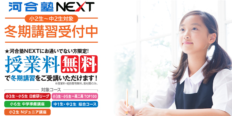 河合塾NEXT 小2生～中2生対象 冬期講習受付中 河合塾NEXTにお通いでない方限定！ 授業料無料で冬期講習をご受講いただけます！ ※授業料・維持費等無料。教材費のみ。 対象コース 小3生～小5生 日能研リーグ 小3生～小5生 一高二高 TOP100 小6生 中学準備講座 中1生・中2生 総合コース 小2生 Nジュニア講座