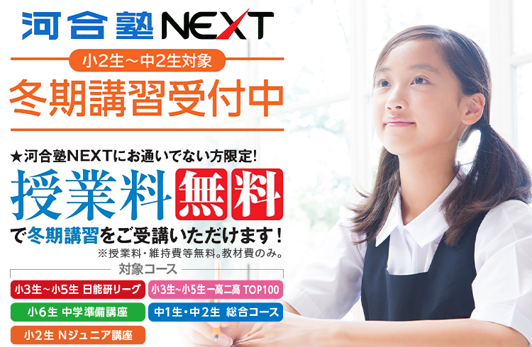 河合塾NEXT 小2生～中2生対象 冬期講習受付中 河合塾NEXTにお通いでない方限定！ 授業料無料で冬期講習をご受講いただけます！ ※授業料・維持費等無料。教材費のみ。 対象コース 小3生～小5生 日能研リーグ 小3生～小5生 一高二高 TOP100 小6生 中学準備講座 中1生・中2生 総合コース 小2生 Nジュニア講座