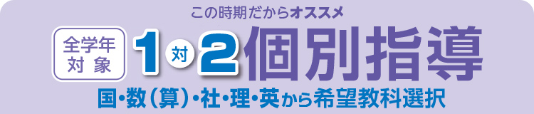 この時期だからオススメ 1対2 「個別指導講座」 国・数（算）・社・理・英から希望強化選択 全学年対象