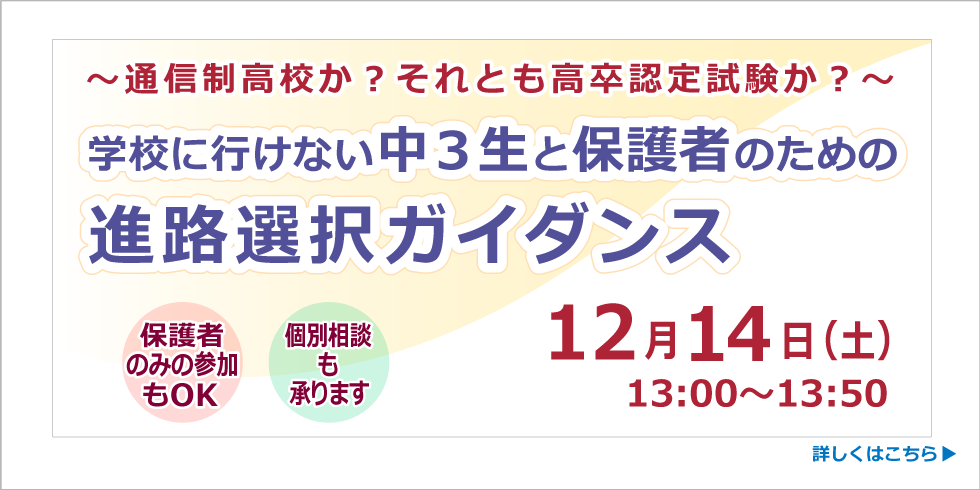 ～通信制高校か？それとも高卒認定試験か？～学校に行けない中３生と保護者のための進路選択ガイダンス　保護者のみの参加もOK　個別相談も承ります　12月14日（土）13:00～13:50　詳しくはこちら