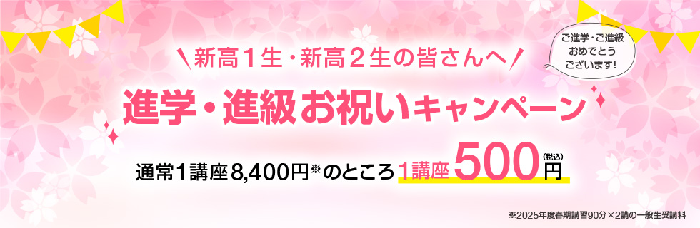 新高1生・新高2生の皆さんへ「進学・進級お祝いキャンペーン」ご進学・ご進級おめでとうございます！通常1講座8,400円※のところ1講座500円（税込）※2025年度春期講習90分×2講の一般生受講料