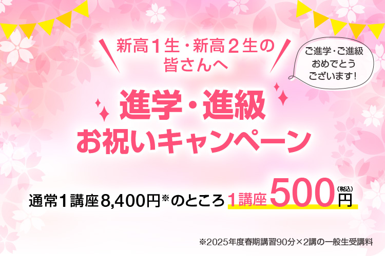 新高1生・新高2生の皆さんへ「進学・進級お祝いキャンペーン」ご進学・ご進級おめでとうございます！通常1講座8,400円※のところ1講座500円（税込）※2025年度春期講習90分×2講の一般生受講料