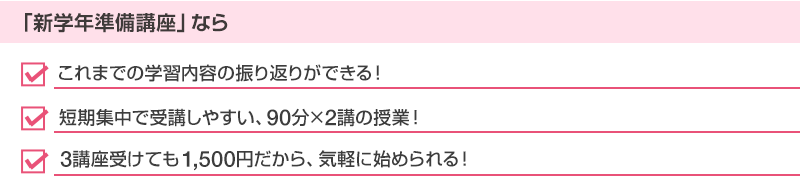 「新学年準備講座」なら・これまでの学習内容の振り返りができる！・短期集中で受講しやすい、90分×2講の授業！・3講座受けても1,500円だから、気軽に始められる！