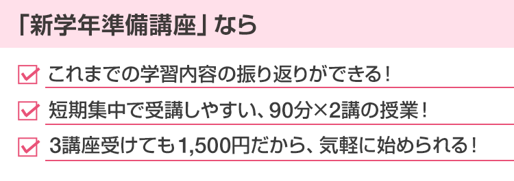 「新学年準備講座」なら・これまでの学習内容の振り返りができる！・短期集中で受講しやすい、90分×2講の授業！・3講座受けても1,500円だから、気軽に始められる！