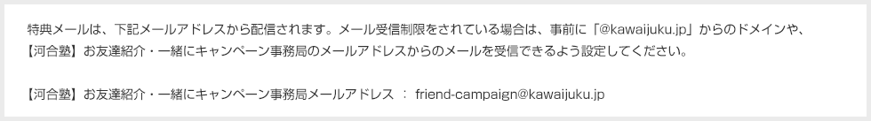 特典メールは、下記メールアドレスから配信されます。メール受信制限をされている場合は、事前に「@kawaijuku.jp」からのドメインや、【河合塾】お友達紹介・一緒にキャンペーン事務局のメールアドレスからのメールを受信できるよう設定してください。