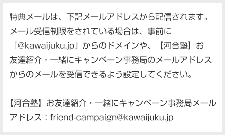 特典メールは、下記メールアドレスから配信されます。メール受信制限をされている場合は、事前に「@kawaijuku.jp」からのドメインや、【河合塾】お友達紹介・一緒にキャンペーン事務局のメールアドレスからのメールを受信できるよう設定してください。