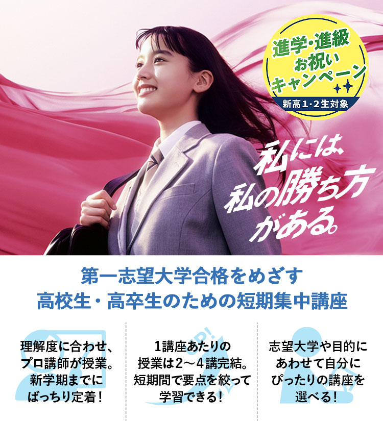 私には、私の勝ち方がある。 進学・進級お祝いキャンペーン（新高1・2生対象） 第一志望大学合格をめざす高校生・高卒生のための短期集中講座 理解度に合わせ、プロ講師が授業。新学期までにばっちり定着！ 1講座あたりの授業は2～4講完結。短期間で要点を絞って学習できる！ 志望大学や目的にあわせて自分にぴったりの講座を選べる！