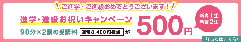 ご進学・ご進級おめでとうございます！【新高1生・新高2生】進学・進級お祝いキャンペーン 90分×2講の受講料(通常8,400円相当)が500円　詳しくはこちら