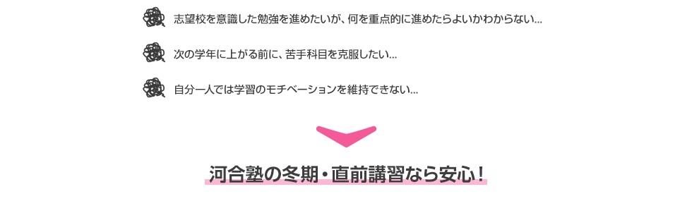 ・志望校を意識した勉強を進めたいが、何を重点的に進めたらよいかわからない...  ・次の学年に上がる前に、苦手科目を克服したい... ・自分一人では学習のモチベーションを維持できない... 河合塾の冬期・直前講習なら安心！