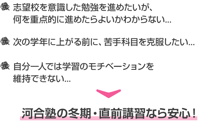 ・志望校を意識した勉強を進めたいが、何を重点的に進めたらよいかわからない...  ・次の学年に上がる前に、苦手科目を克服したい... ・自分一人では学習のモチベーションを維持できない... 河合塾の冬期・直前講習なら安心！