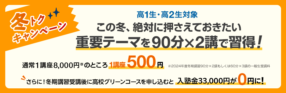 高1生・高2生対象 この冬、絶対に押さえておきたい重要テーマを90分×2講で習得！冬トクキャンペーン 通常1講座8,000円※のところ1講座500円　※2024年度冬期講習90分×2講もしくは60分×3講の一般生受講料 さらに！冬期講習受講後に高校グリーンコースを申し込むと入塾金33,000円が0円に！