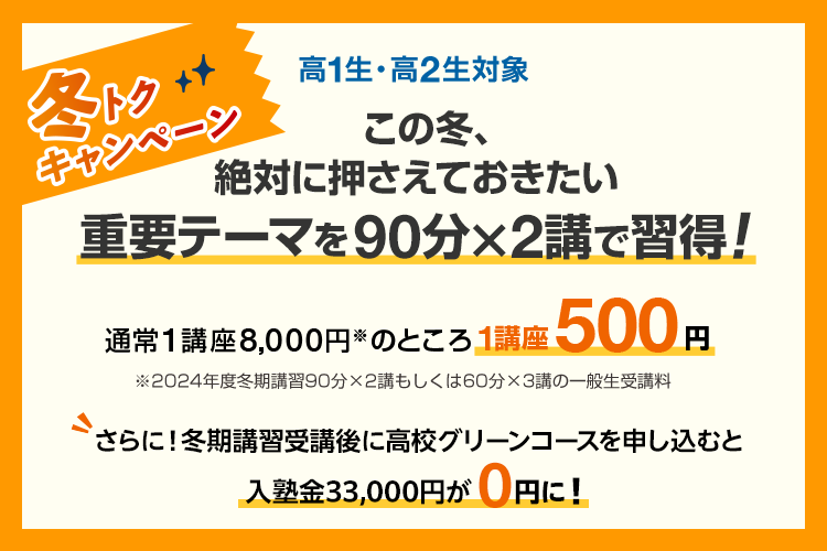 高1生・高2生対象 この冬、絶対に押さえておきたい重要テーマを90分×2講で習得！冬トクキャンペーン 通常1講座8,000円※のところ1講座500円　※2024年度冬期講習90分×2講もしくは60分×3講の一般生受講料 さらに！冬期講習受講後に高校グリーンコースを申し込むと入塾金33,000円が0円に！