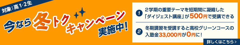 今なら冬トクキャンペーン実施中！（対象：高1・2生）①2学期の重要テーマを短期間に凝縮した「ダイジェスト講座」が500円で受講できる ②冬期講習を受講すると高校グリーンコースの入塾金33,000円が0円に！ 詳しくはこちら