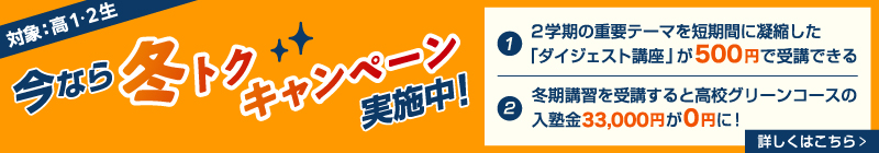 今なら冬トクキャンペーン実施中！（対象：高1・2生）①2学期の重要テーマを短期間に凝縮した「ダイジェスト講座」が500円で受講できる ②冬期講習を受講すると高校グリーンコースの入塾金33,000円が0円に！ 詳しくはこちら