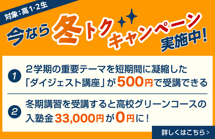 今なら冬トクキャンペーン実施中！（対象：高1・2生）①2学期の重要テーマを短期間に凝縮した「ダイジェスト講座」が500円で受講できる ②冬期講習を受講すると高校グリーンコースの入塾金33,000円が0円に！ 詳しくはこちら