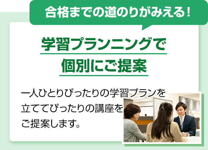 合格までの道のりがみえる！学習プランニングで個別にご提案。一人ひとりぴったりの学習プランを立ててぴったりの講座をご提案します。