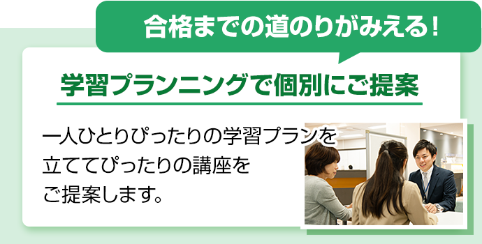 合格までの道のりがみえる！学習プランニングで個別にご提案。一人ひとりぴったりの学習プランを立ててぴったりの講座をご提案します。