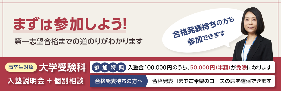 まずは参加しよう！第一志望合格までの道のりがわかります 合格発表待ちの方も参加できます 高卒生対象 大学受験科 入塾説明会＋個別相談 参加特典：入塾金100,000円のうち、50,000円（半額）が免除になります 合格発表待ちの方へ 合格発表日までご希望のコースの席を確保できます