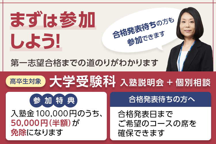 まずは参加しよう！第一志望合格までの道のりがわかります 合格発表待ちの方も参加できます 高卒生対象 大学受験科 入塾説明会＋個別相談 参加特典：入塾金100,000円のうち、50,000円（半額）が免除になります 合格発表待ちの方へ 合格発表日までご希望のコースの席を確保できます