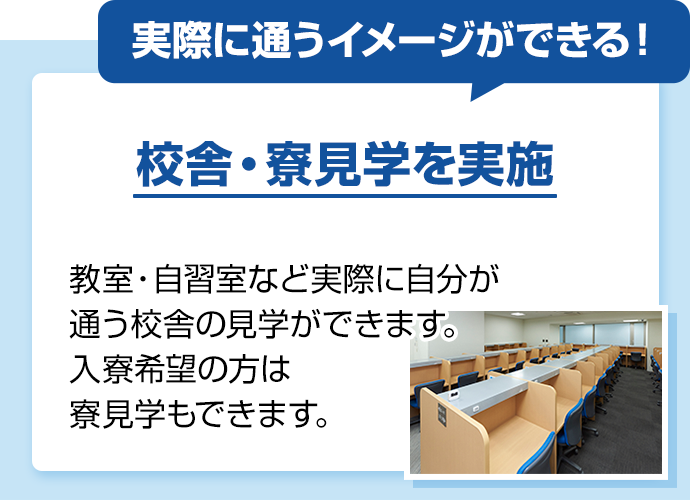 実際に通うイメージができる！ 校舎・寮見学を実施 教室・自習室など実際に自分が通う校舎の見学ができます。入寮希望の方は寮見学もできます。