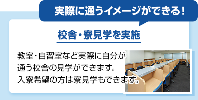 実際に通うイメージができる！ 校舎・寮見学を実施 教室・自習室など実際に自分が通う校舎の見学ができます。入寮希望の方は寮見学もできます。