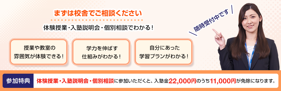 まずは校舎でご相談ください 体験授業・入塾説明会・個別相談でわかる！授業や教室の雰囲気が体験できる！学力を伸ばす仕組みがわかる！自分にあった学習プランがわかる！随時受付中です 参加特典 体験授業・入塾説明会・個別相談に参加いただくと、入塾金22,000円のうち11,000円が免除になります。