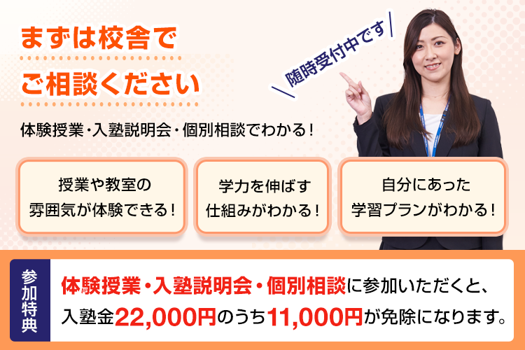 まずは校舎でご相談ください 体験授業・入塾説明会・個別相談でわかる！授業や教室の雰囲気が体験できる！学力を伸ばす仕組みがわかる！自分にあった学習プランがわかる！随時受付中です 参加特典 体験授業・入塾説明会・個別相談に参加いただくと、入塾金22,000円のうち11,000円が免除になります。