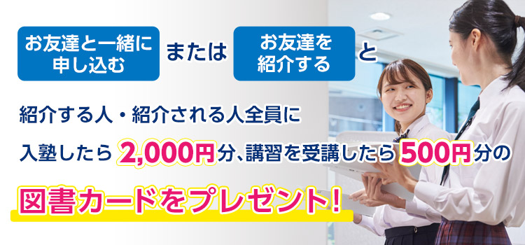 お友達と一緒に申し込むまたはお友達を紹介すると、紹介する人・される人全員に入塾したら2,000円分、講習を受講したら500円分の図書カードをプレゼント！