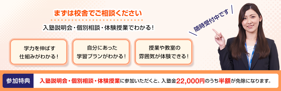 まずは校舎でご相談ください 入塾説明会・個別相談・体験授業でわかる！学力を伸ばす仕組みがわかる！自分にあった学習プランがわかる！授業や教室の雰囲気が体験できる！随時受付中です 参加特典 入塾説明会・個別相談・体験授業に参加いただくと、入塾金22,000円のうち半額が免除になります。